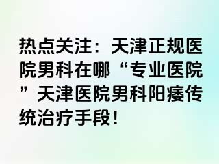 热点关注：天津正规医院男科在哪“专业医院”天津医院男科阳痿传统治疗手段！