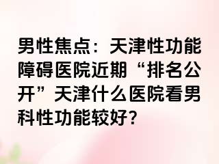 男性焦点：天津性功能障碍医院近期“排名公开”天津什么医院看男科性功能较好？