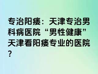专治阳痿：天津专治男科病医院“男性健康”天津看阳痿专业的医院？